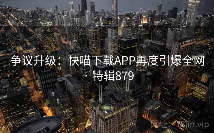 争议升级：快喵下载APP再度引爆全网 · 特辑879