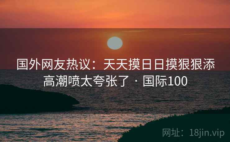 国外网友热议:天天摸日日摸狠狠添高潮喷太夸张了 · 国际100 第2张 国外网友热议:天天摸日日摸狠狠添高潮喷太夸张了 · 国际100 第2张