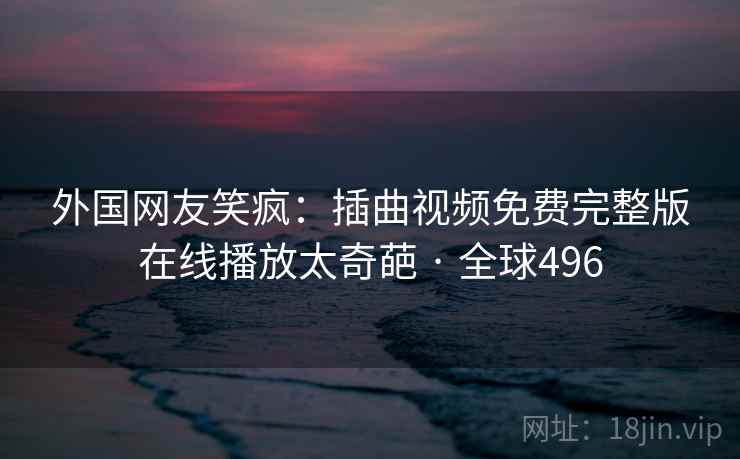 外国网友笑疯：插曲视频免费完整版在线播放太奇葩 · 全球496